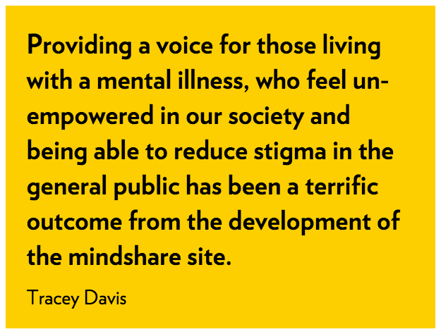 Providing a voice for those living with a mental illness, who feel un-empowered in our society and being able to reduce stigma in the general public has been a terrific outcome from the development of the mindshare site. Tracy Davis